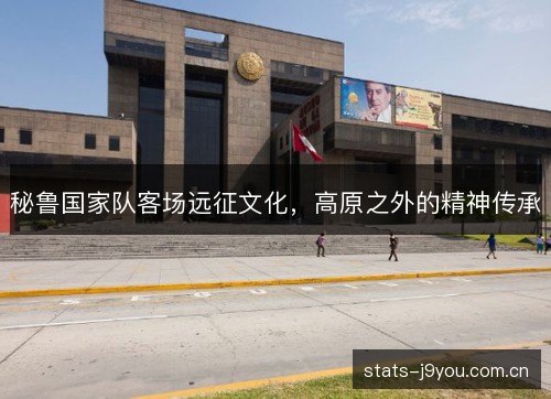 秘鲁国家队客场远征文化,高原之外的精神传承 秘鲁国家队客场远征文化,高原之外的精神传承